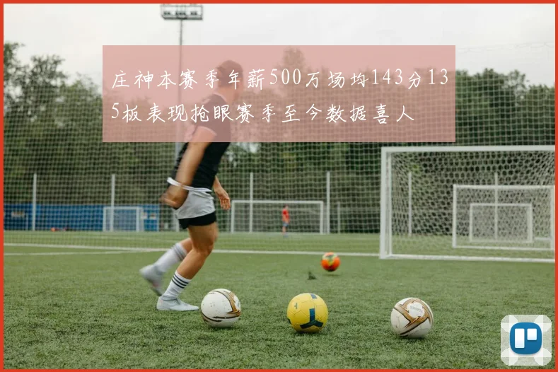 庄神本赛季年薪500万场均143分135板表现抢眼赛季至今数据喜人