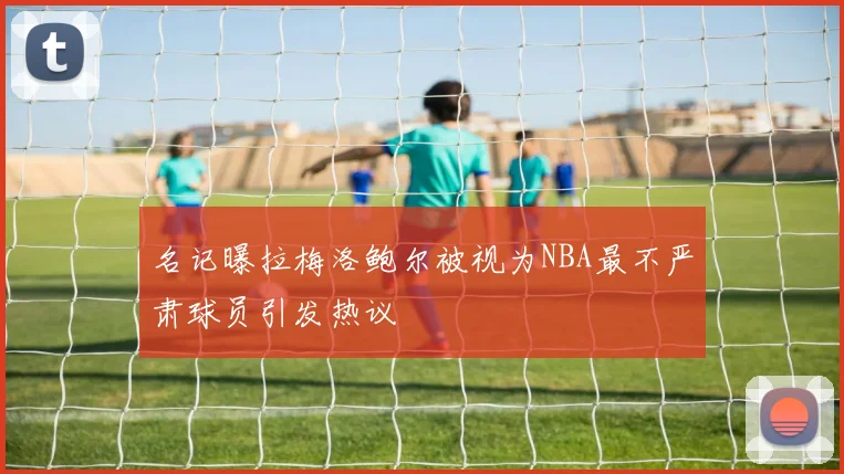 名记曝拉梅洛鲍尔被视为NBA最不严肃球员引发热议