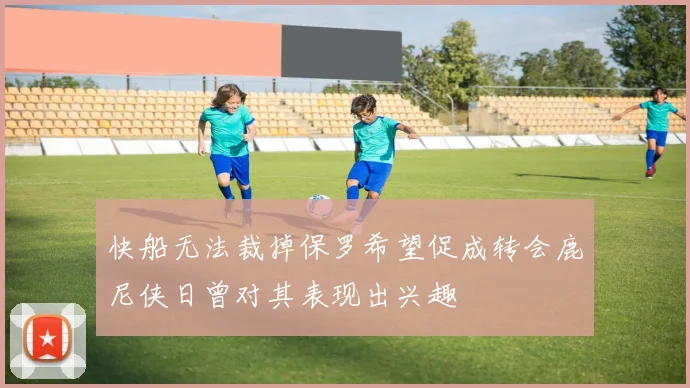 快船无法裁掉保罗希望促成转会鹿尼侠日曾对其表现出兴趣