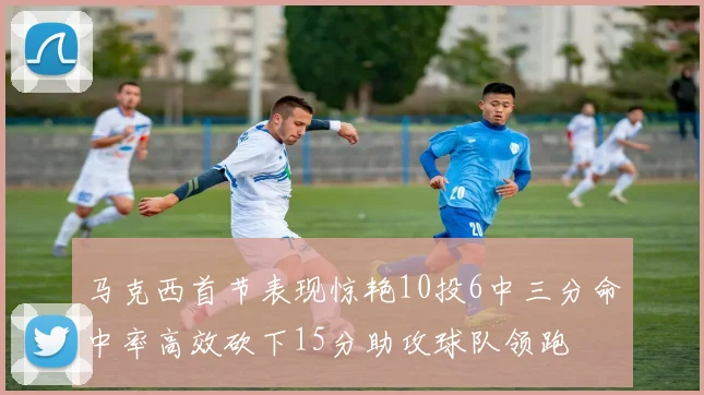 马克西首节表现惊艳10投6中三分命中率高效砍下15分助攻球队领跑