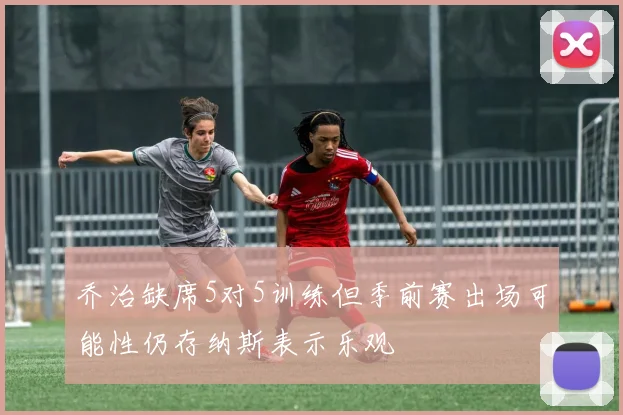 乔治缺席5对5训练但季前赛出场可能性仍存纳斯表示乐观