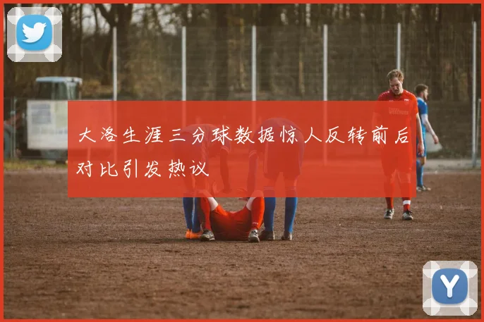 大洛生涯三分球数据惊人反转前后对比引发热议