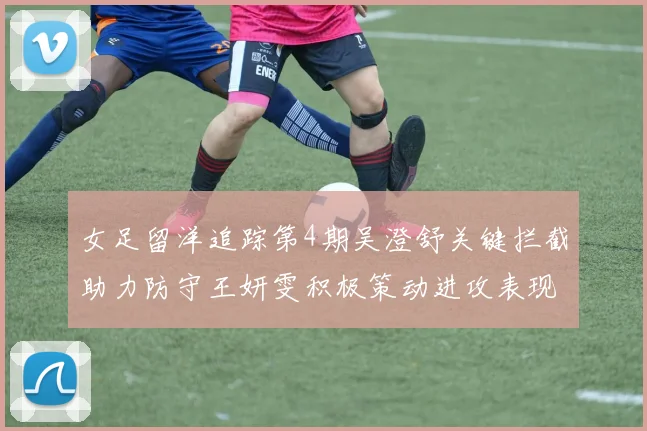 女足留洋追踪第4期吴澄舒关键拦截助力防守王妍雯积极策动进攻表现出色