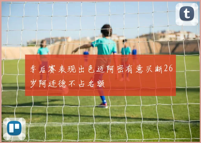 季后赛表现出色迈阿密有意买断26岁阿连德不占名额