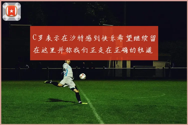 C罗表示在沙特感到快乐希望继续留在这里并称我们正走在正确的轨道上