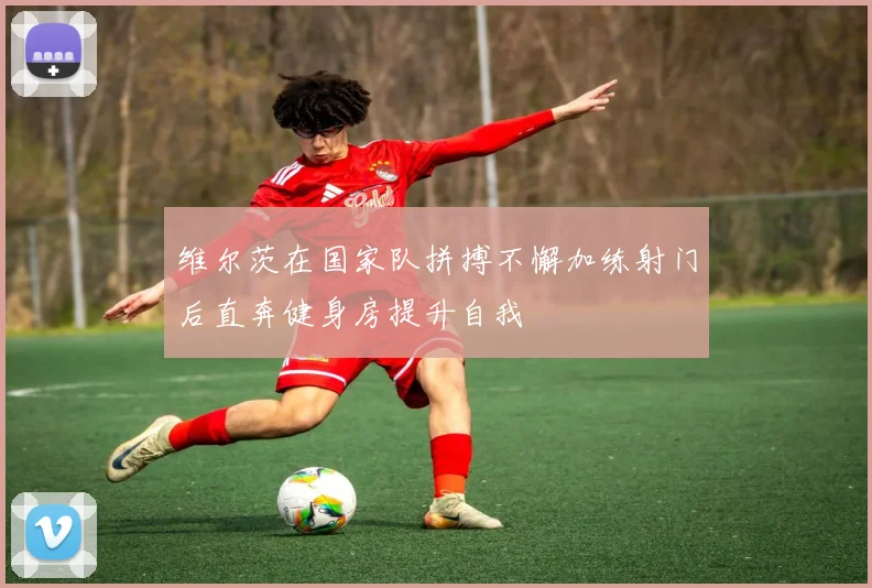 维尔茨在国家队拼搏不懈加练射门后直奔健身房提升自我
