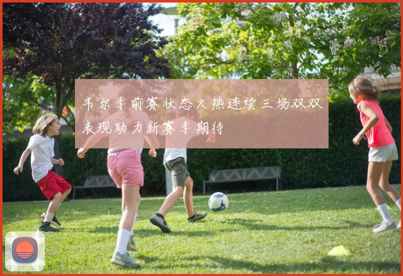 韦尔季前赛状态火热连续三场双双表现助力新赛季期待
