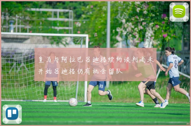 皇马与阿拉巴吕迪格续约谈判尚未开始吕迪格仍有机会留队