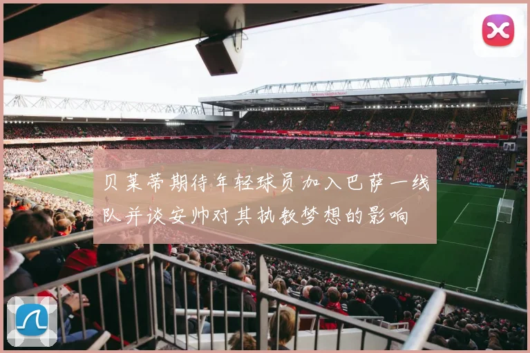 贝莱蒂期待年轻球员加入巴萨一线队并谈安帅对其执教梦想的影响