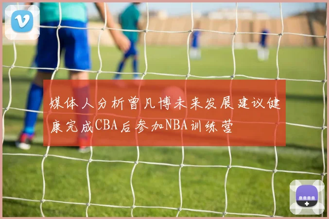 媒体人分析曾凡博未来发展建议健康完成CBA后参加NBA训练营