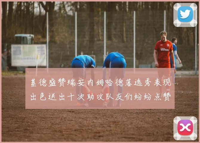 基德盛赞瑞安内姆哈德落选秀表现出色送出十次助攻队友们纷纷点赞