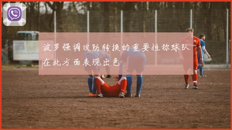 波罗强调攻防转换的重要性称球队在此方面表现出色
