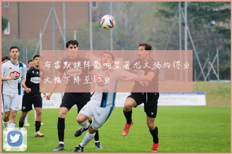 布雷默缺阵影响显著尤文场均得分大幅下降至15分