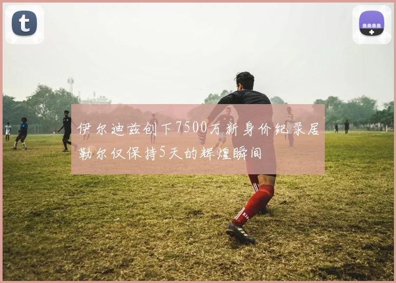 伊尔迪兹创下7500万新身价纪录居勒尔仅保持5天的辉煌瞬间