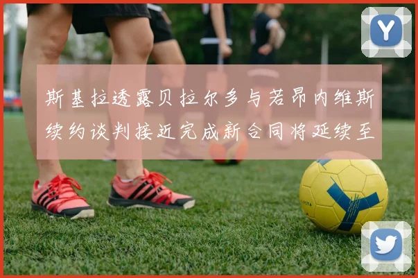 斯基拉透露贝拉尔多与若昂内维斯续约谈判接近完成新合同将延续至2030年