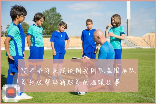 阿不都海米提谈国安团队氛围老队员积极帮助新球员的温暖故事