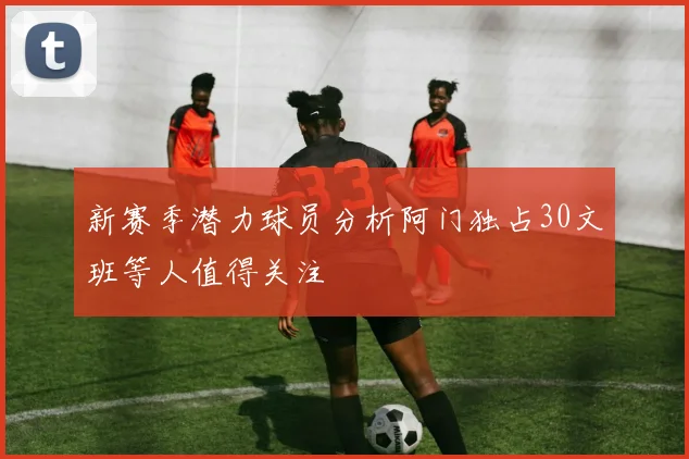 新赛季潜力球员分析阿门独占30文班等人值得关注