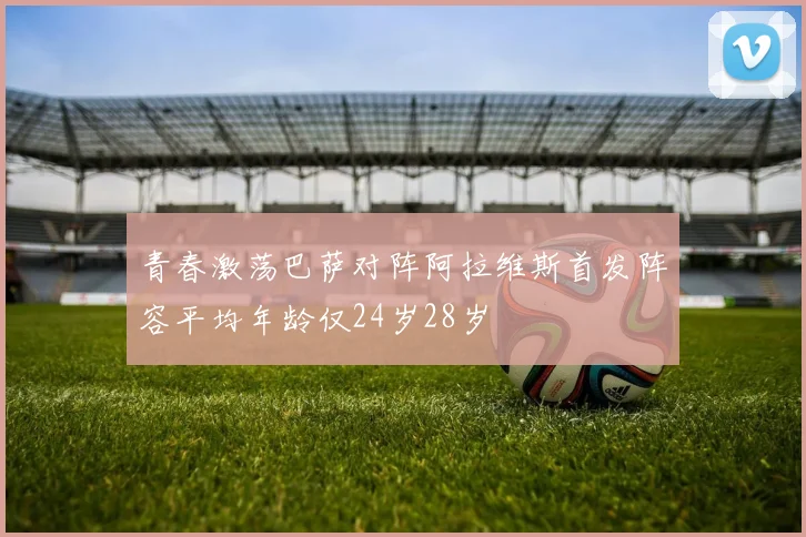 青春激荡巴萨对阵阿拉维斯首发阵容平均年龄仅24岁28岁