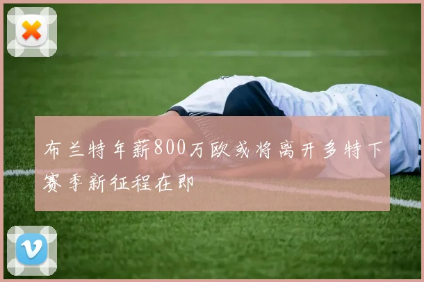布兰特年薪800万欧或将离开多特下赛季新征程在即