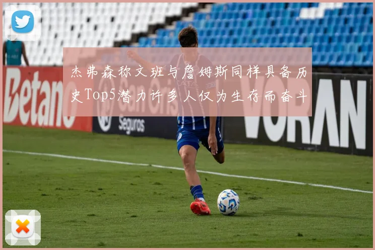 杰弗森称文班与詹姆斯同样具备历史Top5潜力许多人仅为生存而奋斗