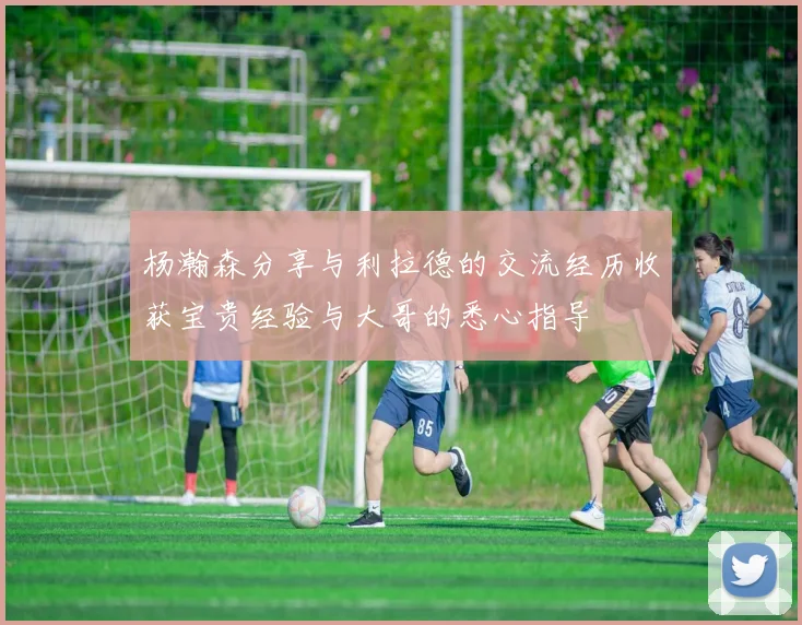 杨瀚森分享与利拉德的交流经历收获宝贵经验与大哥的悉心指导