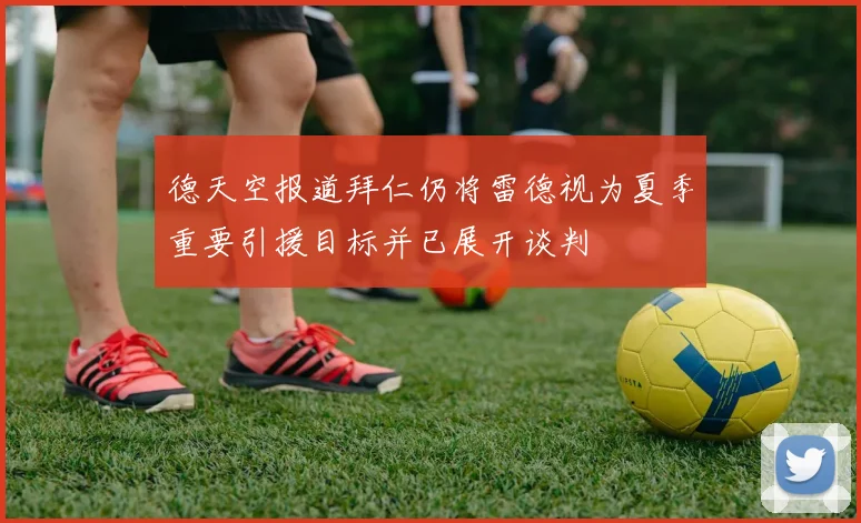 德天空报道拜仁仍将雷德视为夏季重要引援目标并已展开谈判