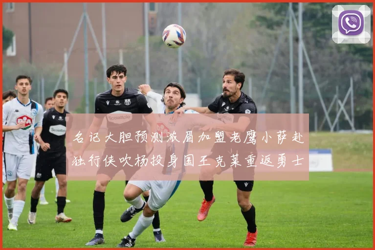 名记大胆预测浓眉加盟老鹰小萨赴独行侠吹杨投身国王克莱重返勇士