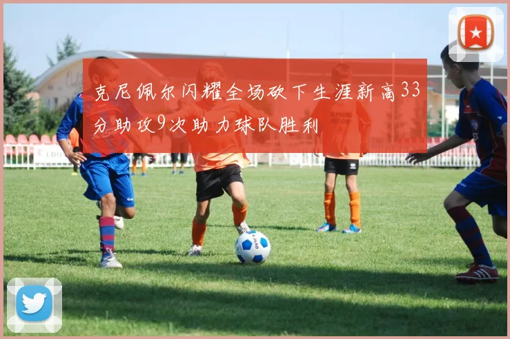 克尼佩尔闪耀全场砍下生涯新高33分助攻9次助力球队胜利