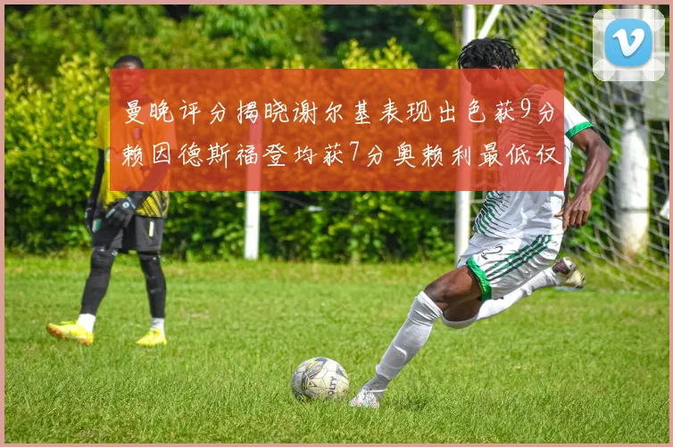 曼晚评分揭晓谢尔基表现出色获9分赖因德斯福登均获7分奥赖利最低仅5分