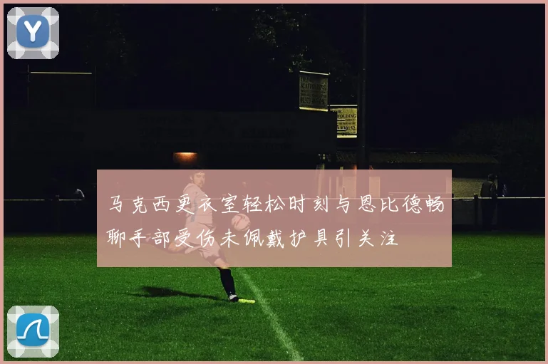 马克西更衣室轻松时刻与恩比德畅聊手部受伤未佩戴护具引关注